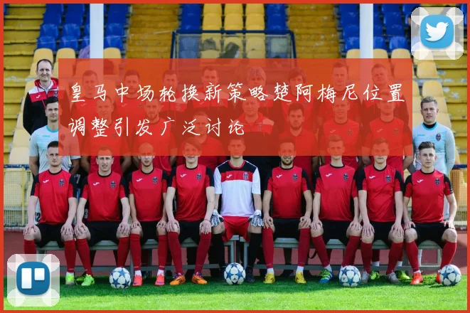 皇马中场轮换新策略楚阿梅尼位置调整引发广泛讨论