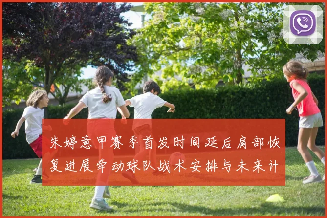 朱婷意甲赛季首发时间延后肩部恢复进展牵动球队战术安排与未来计划