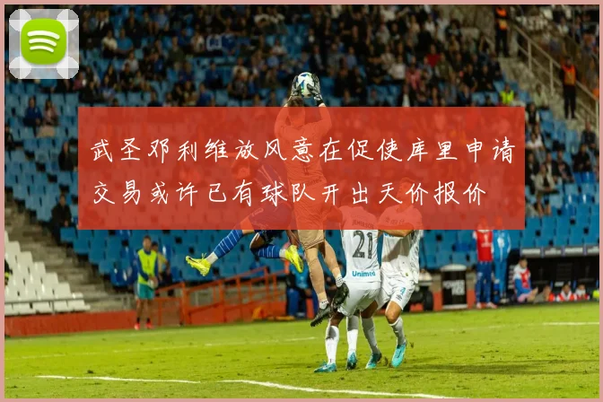 武圣邓利维放风意在促使库里申请交易或许已有球队开出天价报价