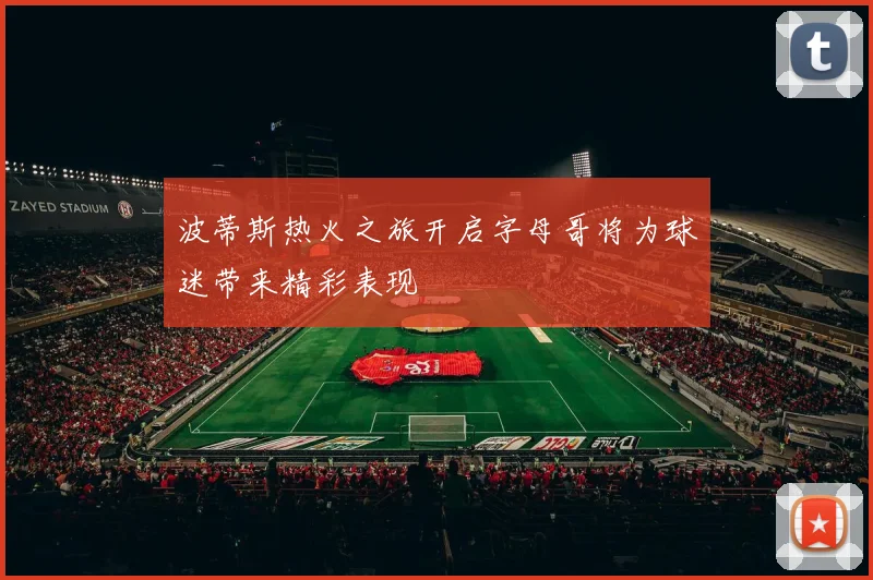 波蒂斯热火之旅开启字母哥将为球迷带来精彩表现