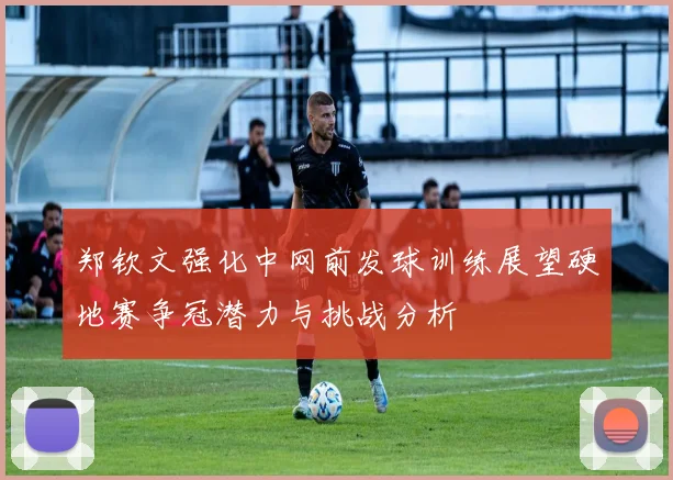郑钦文强化中网前发球训练展望硬地赛争冠潜力与挑战分析
