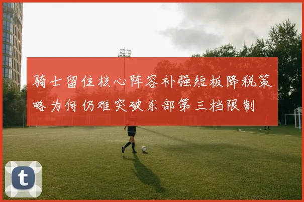 骑士留住核心阵容补强短板降税策略为何仍难突破东部第三档限制